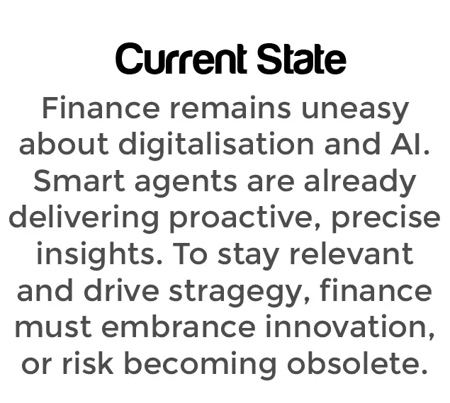 Current State: Finance remains uneasy about digitalisation and AI. Smart agents are already delivering proactive, precise insights. To stay relevant and drive strategy, finance must embrace innovation—or risk becoming obsolete.